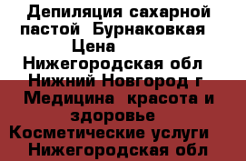 Депиляция сахарной пастой  Бурнаковкая › Цена ­ 150 - Нижегородская обл., Нижний Новгород г. Медицина, красота и здоровье » Косметические услуги   . Нижегородская обл.